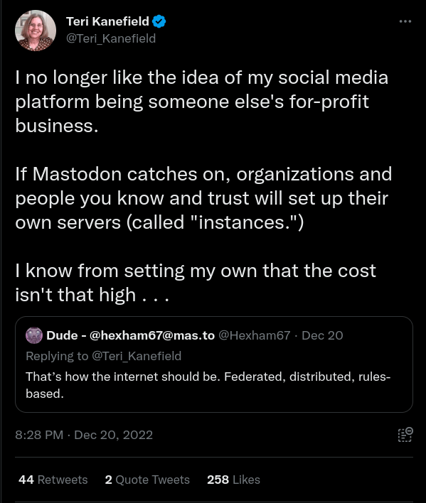 Tweet by Teri Kanefield

I no longer like the idea of my social media platform being someone else's for-profit business.

If Mastodon catches on, organizations and people you know and trust will set up their own servers (called "instances.")

I know from setting my own that the cost isn't that high . . .

8:28 PM · Dec 20, 2022