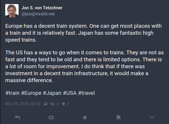 Jon S. von Tetzchner
@jon
Europe has a decent train system. One can get most places with a train and it is relatively fast. Japan has some fantastic high speed trains.

The US has a ways to go when it comes to trains. They are not as fast and they tend to be old and there is limited options. There is a lot of room for improvement. I do think that if there was investment in a decent train infrastructure, it would make a massive difference. 

#train #Europe #Japan #USA #travel