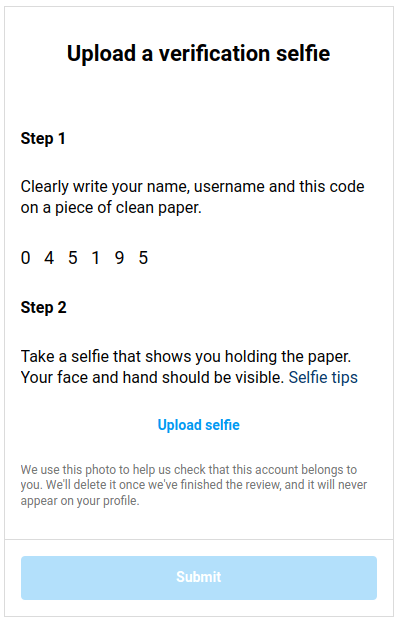 Screenshot:

Upload a verification selfie Step1 Clearly write your name, username and this code on a piece of clean paper. 045195 Step2 Take a selfie that shows you holding the paper. Your face and hand should be visible. Seffie tips

Upload selfie

We use this photo to help us check that this account belongs to you. Well delete it once we've finished the review, and it will never ‘appear on your profile. 